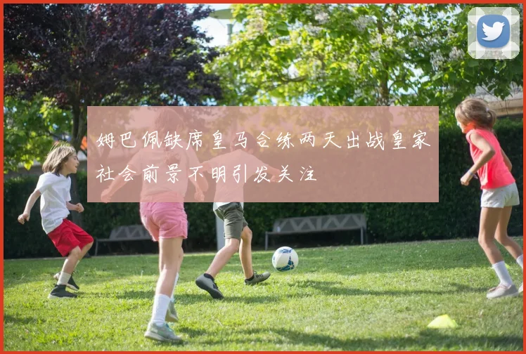 姆巴佩缺席皇马合练两天出战皇家社会前景不明引发关注