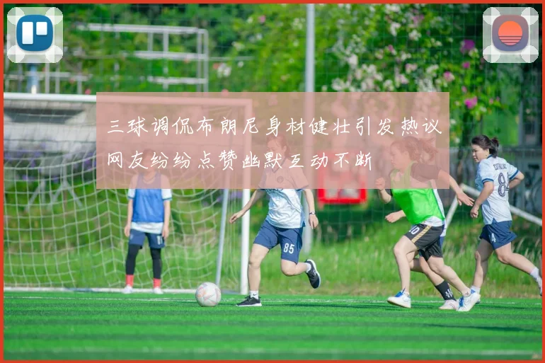 三球调侃布朗尼身材健壮引发热议网友纷纷点赞幽默互动不断