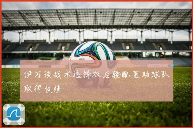 伊万谈战术选择双后腰配置助球队取得佳绩