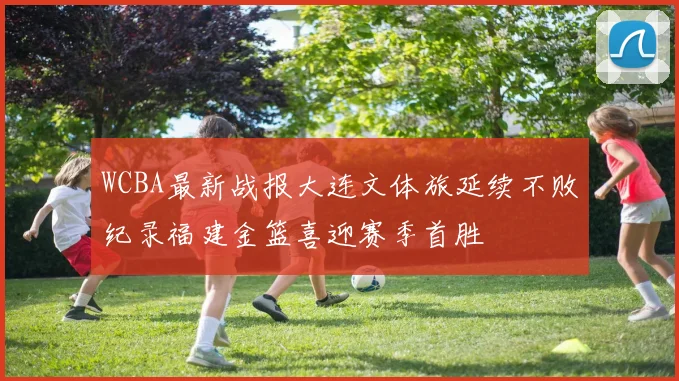 WCBA最新战报大连文体旅延续不败纪录福建金篮喜迎赛季首胜