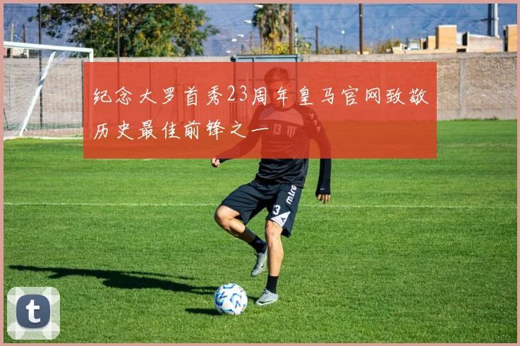 纪念大罗首秀23周年皇马官网致敬历史最佳前锋之一