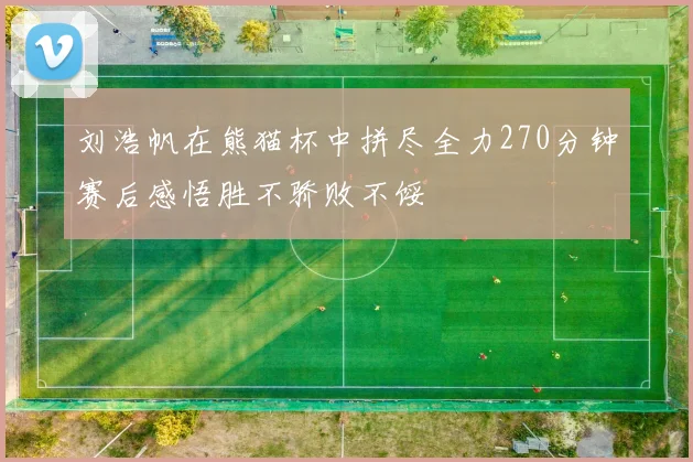 刘浩帆在熊猫杯中拼尽全力270分钟赛后感悟胜不骄败不馁