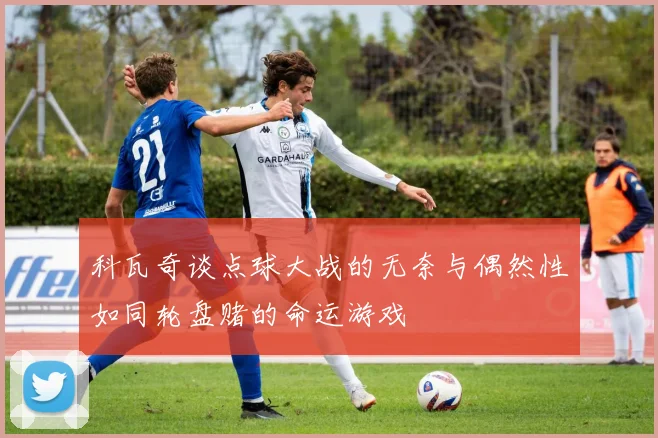 科瓦奇谈点球大战的无奈与偶然性如同轮盘赌的命运游戏