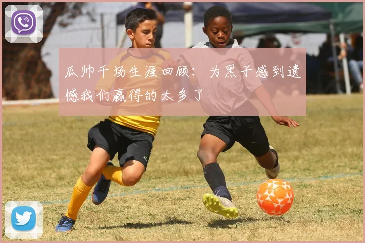 瓜帅千场生涯回顾：为黑子感到遗憾我们赢得的太多了