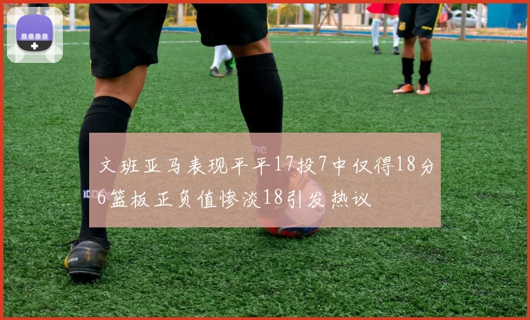 文班亚马表现平平17投7中仅得18分6篮板正负值惨淡18引发热议
