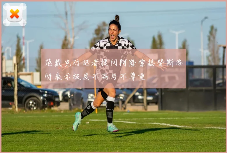 范戴克对记者提问阿隆索接替斯洛特表示极度不满与不尊重