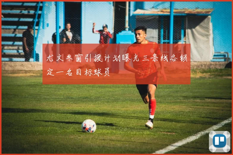 尤文冬窗引援计划曝光三条线各锁定一名目标球员