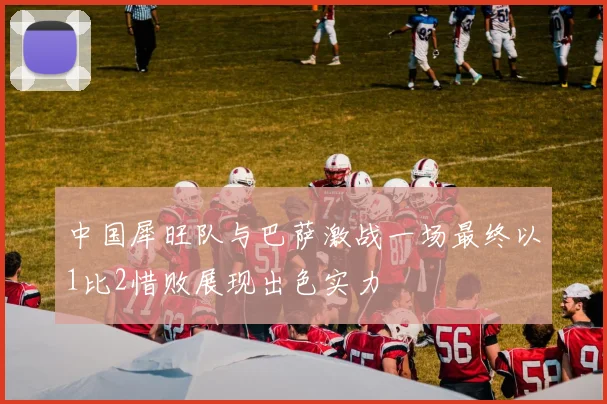 中国犀旺队与巴萨激战一场最终以1比2惜败展现出色实力
