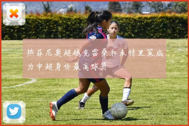 热菲尼奥超越克雷桑和米特里策成为中超身价最高球员